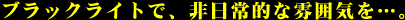 ブラックライトで、非日常的な雰囲気を…